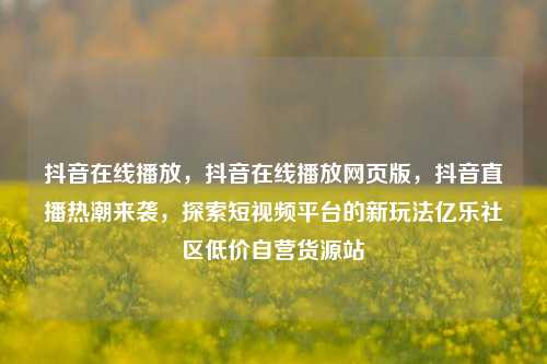抖音在线播放，抖音在线播放网页版	，抖音直播热潮来袭，探索短视频平台的新玩法亿乐社区低价自营货源站  第1张
