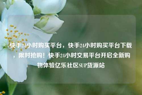 快手24小时购买平台	，快手24小时购买平台下载，限时抢购！快手24小时交易平台开启全新购物体验亿乐社区SUP货源站  第1张